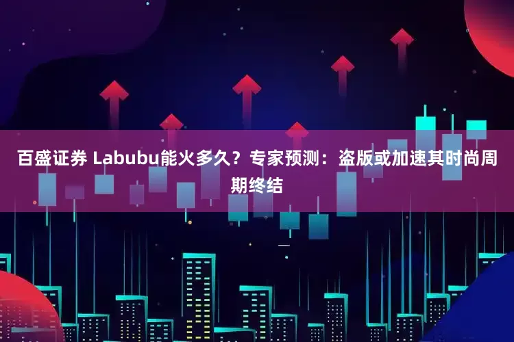 百盛证券 Labubu能火多久？专家预测：盗版或加速其时尚周期终结