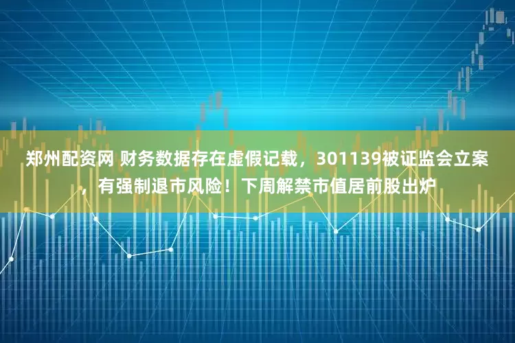 郑州配资网 财务数据存在虚假记载，301139被证监会立案，有强制退市风险！下周解禁市值居前股出炉