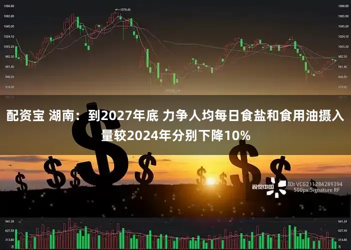 配资宝 湖南：到2027年底 力争人均每日食盐和食用油摄入量较2024年分别下降10%