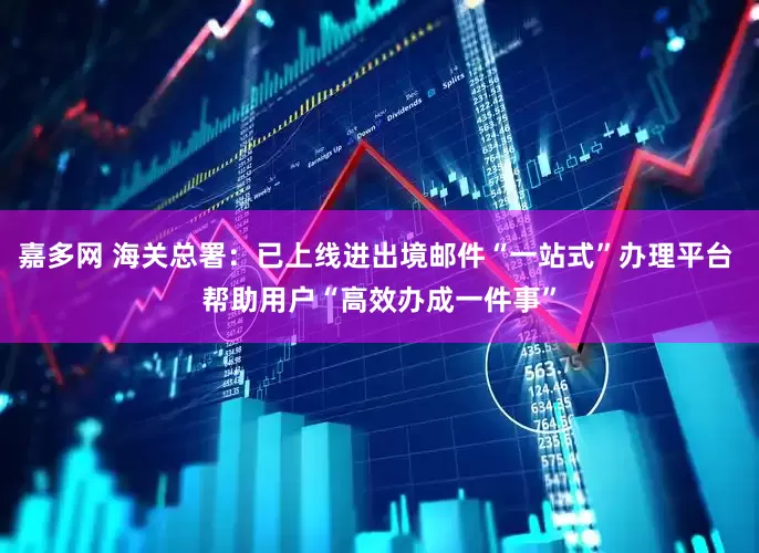 嘉多网 海关总署：已上线进出境邮件“一站式”办理平台 帮助用户“高效办成一件事”