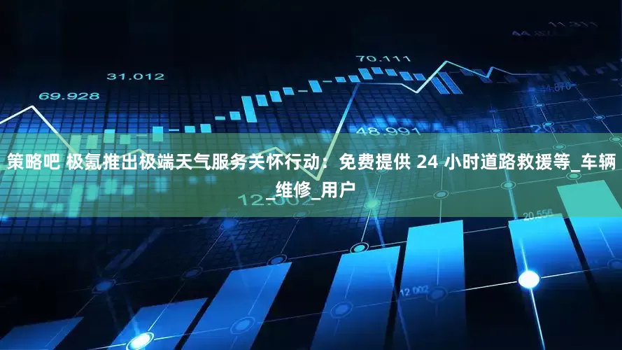 策略吧 极氪推出极端天气服务关怀行动：免费提供 24 小时道路救援等_车辆_维修_用户