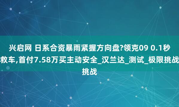 兴启网 日系合资暴雨紧握方向盘?领克09 0.1秒救车,首付7.58万买主动安全_汉兰达_测试_极限挑战