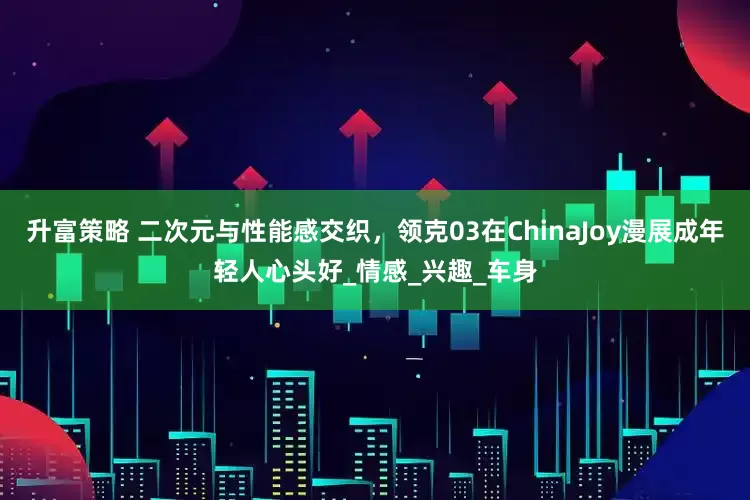升富策略 二次元与性能感交织，领克03在ChinaJoy漫展成年轻人心头好_情感_兴趣_车身
