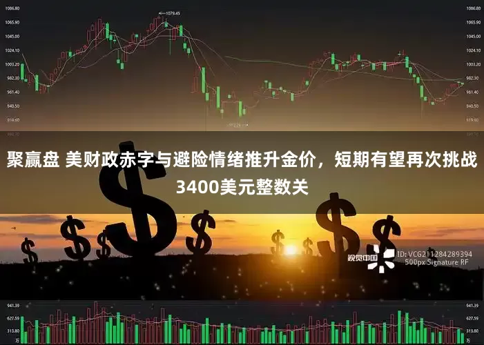 聚赢盘 美财政赤字与避险情绪推升金价，短期有望再次挑战3400美元整数关