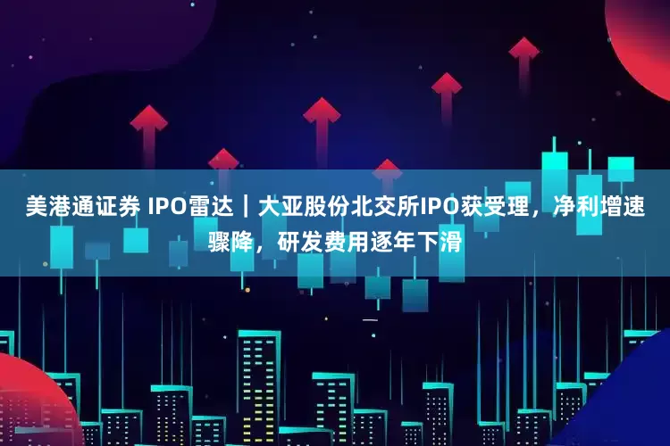 美港通证券 IPO雷达｜大亚股份北交所IPO获受理，净利增速骤降，研发费用逐年下滑
