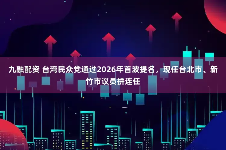 九融配资 台湾民众党通过2026年首波提名，现任台北市、新竹市议员拼连任
