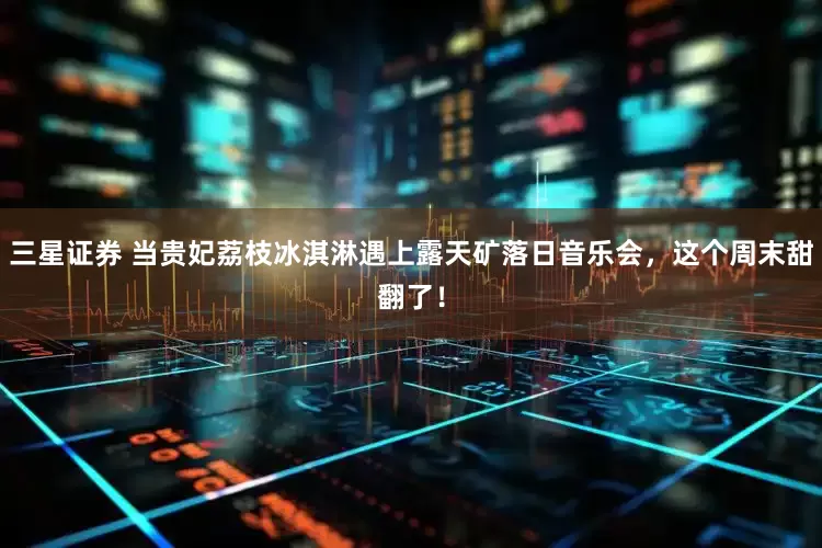 三星证券 当贵妃荔枝冰淇淋遇上露天矿落日音乐会，这个周末甜翻了！