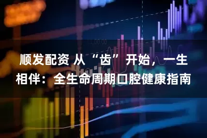 顺发配资 从 “齿” 开始，一生相伴：全生命周期口腔健康指南