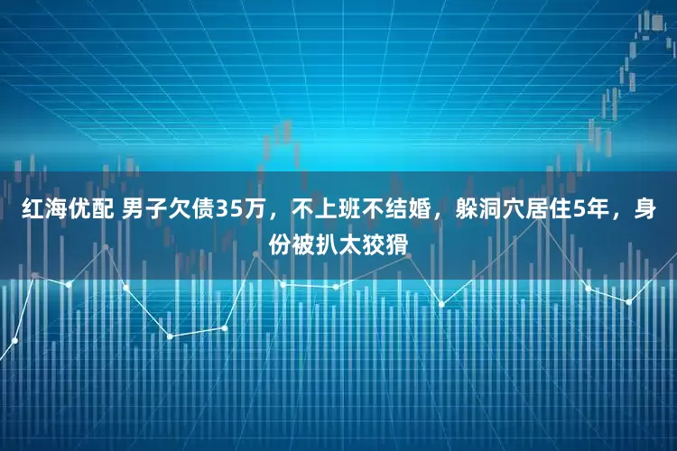 红海优配 男子欠债35万，不上班不结婚，躲洞穴居住5年，身份被扒太狡猾