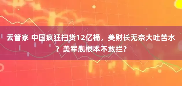云管家 中国疯狂扫货12亿桶，美财长无奈大吐苦水？美军舰根本不敢拦？