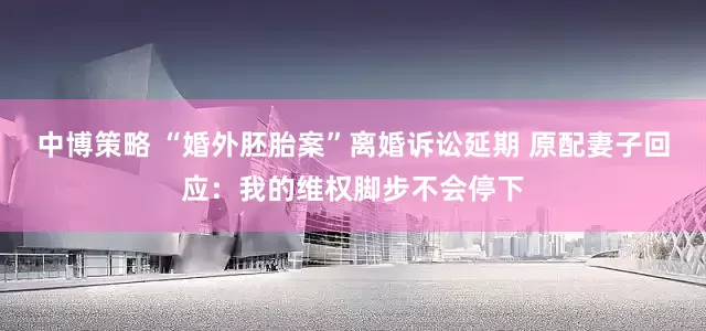 中博策略 “婚外胚胎案”离婚诉讼延期 原配妻子回应：我的维权脚步不会停下